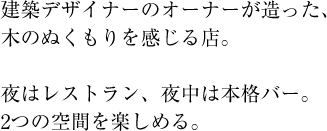 建築デザイナーのオーナーが造った、木のぬくもりを感じる店。夜はレストラン、夜中は本格バー。2つの空間を楽しめる。