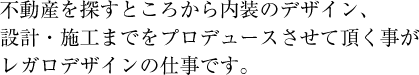 不動産を探すところから内装のデザイン、設計・施工までをプロデュースさせていただくことがレガロデザインの仕事です。